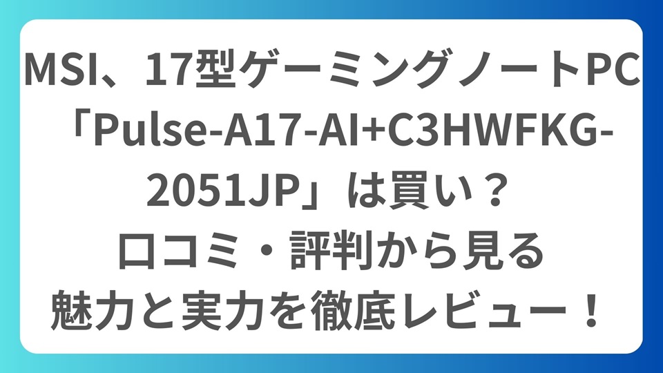 MSI、17型ゲーミングノートPC「Pulse-A17-AI+C3HWFKG-2051JP」は買い？口コミ・評判から見る魅力と実力を徹底レビュー！